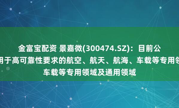 金富宝配资 景嘉微(300474.SZ)：目前公司产品广泛应用于高可靠性要求的航空、航天、航海、车载等专用领域及通用领域