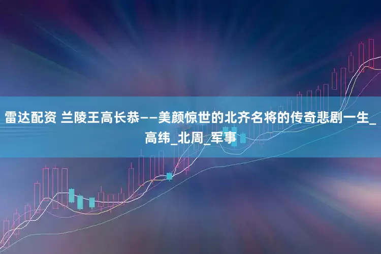 雷达配资 兰陵王高长恭——美颜惊世的北齐名将的传奇悲剧一生_高纬_北周_军事