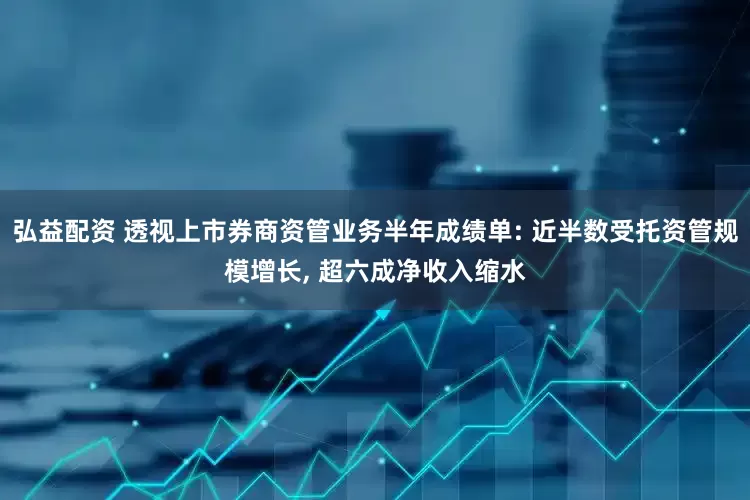 弘益配资 透视上市券商资管业务半年成绩单: 近半数受托资管规模增长, 超六成净收入缩水
