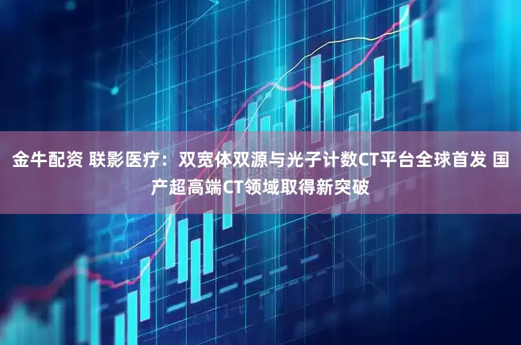 金牛配资 联影医疗：双宽体双源与光子计数CT平台全球首发 国产超高端CT领域取得新突破