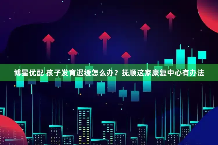 博星优配 孩子发育迟缓怎么办？抚顺这家康复中心有办法