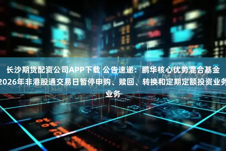 长沙期货配资公司APP下载 公告速递：鹏华核心优势混合基金2026年非港股通交易日暂停申购、赎回、转换和定期定额投资业务