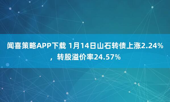 闻喜策略APP下载 1月14日山石转债上涨2.24%，转股溢价率24.57%
