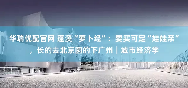 华瑞优配官网 蓬溪“萝卜经”：要买可定“娃娃亲”，长的去北京圆的下广州｜城市经济学