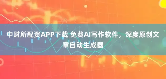 中财所配资APP下载 免费AI写作软件，深度原创文章自动生成器