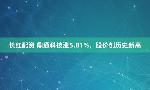 长红配资 鼎通科技涨5.81%，股价创历史新高