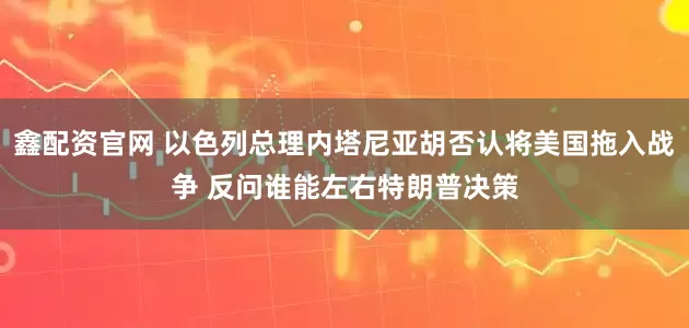 鑫配资官网 以色列总理内塔尼亚胡否认将美国拖入战争 反问谁能左右特朗普决策